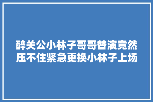 醉关公小林子哥哥替演竟然压不住紧急更换小林子上场