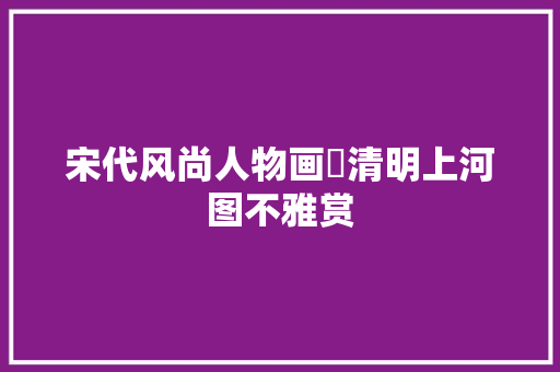 宋代风尚人物画巜清明上河图不雅赏