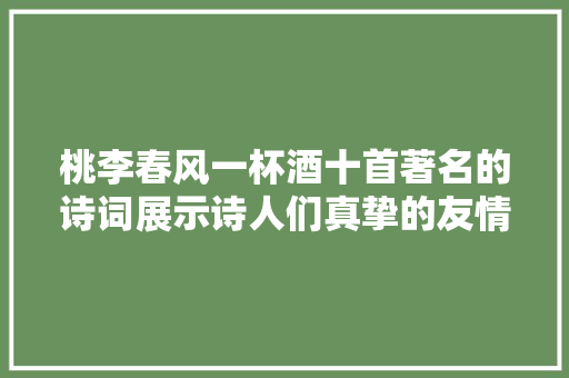 桃李春风一杯酒十首著名的诗词展示诗人们真挚的友情