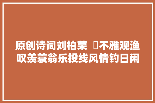 原创诗词刘柏荣  ​不雅观渔叹羡蓑翁乐投线风情钓日闲诗词十首
