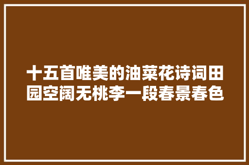 十五首唯美的油菜花诗词田园空阔无桃李一段春景春色属菜花。