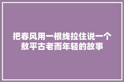 把春风用一根线拉住说一个敖平古老而年轻的故事