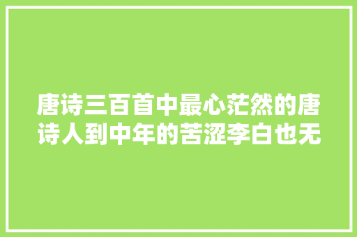 唐诗三百首中最心茫然的唐诗人到中年的苦涩李白也无法摆脱