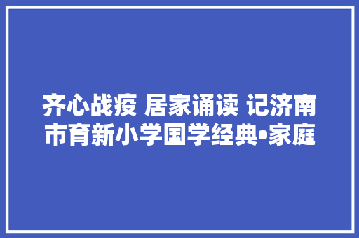 齐心战疫 居家诵读 记济南市育新小学国学经典•家庭诵读活动