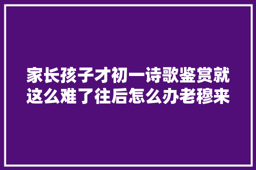 家长孩子才初一诗歌鉴赏就这么难了往后怎么办老穆来支招