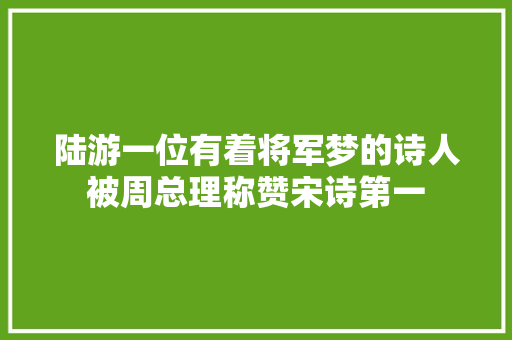 陆游一位有着将军梦的诗人被周总理称赞宋诗第一