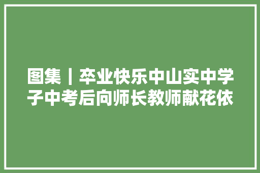 图集｜卒业快乐中山实中学子中考后向师长教师献花依依惜别