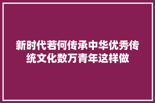 新时代若何传承中华优秀传统文化数万青年这样做
