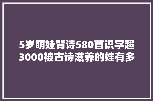 5岁萌娃背诗580首识字超3000被古诗滋养的娃有多厉害