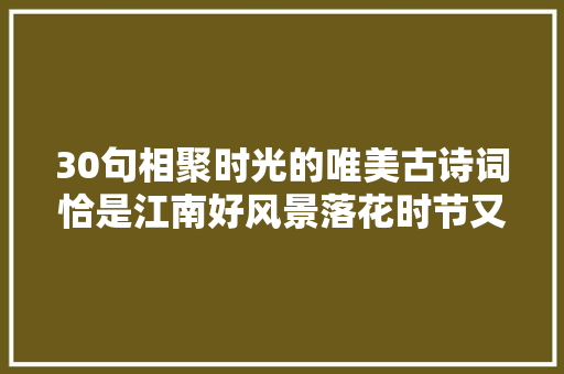 30句相聚时光的唯美古诗词恰是江南好风景落花时节又逢君