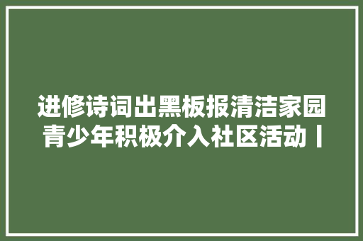 进修诗词出黑板报清洁家园青少年积极介入社区活动丨爱申活暖心春