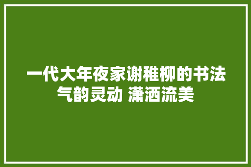 一代大年夜家谢稚柳的书法气韵灵动 潇洒流美