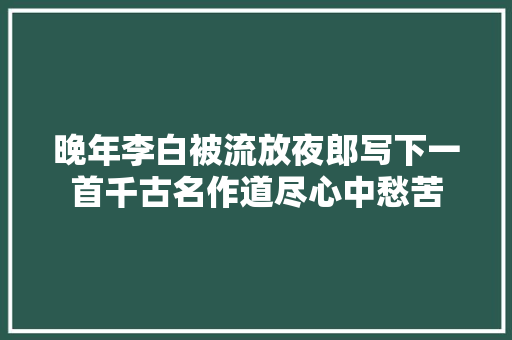 晚年李白被流放夜郎写下一首千古名作道尽心中愁苦