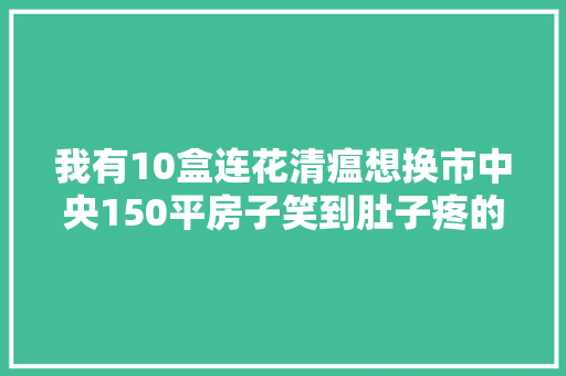 我有10盒连花清瘟想换市中央150平房子笑到肚子疼的搞笑图片