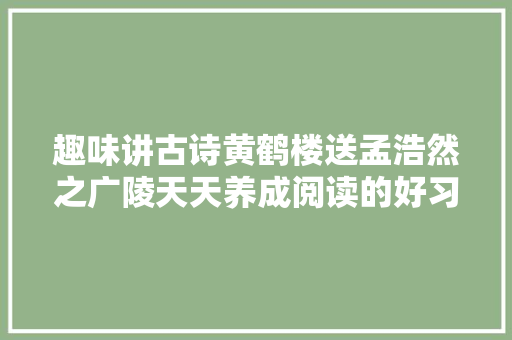 趣味讲古诗黄鹤楼送孟浩然之广陵天天养成阅读的好习惯。