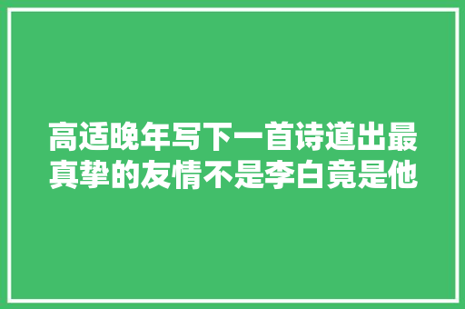 高适晚年写下一首诗道出最真挚的友情不是李白竟是他