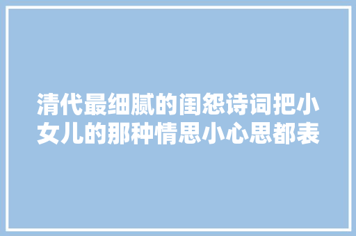 清代最细腻的闺怨诗词把小女儿的那种情思小心思都表现了出来