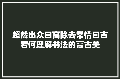 超然出众曰高除去常情曰古若何理解书法的高古美