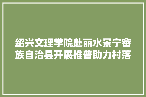 绍兴文理学院赴丽水景宁畲族自治县开展推普助力村落振兴实践调研活动