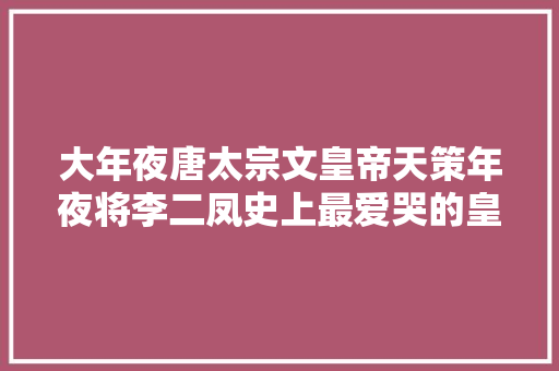 大年夜唐太宗文皇帝天策年夜将李二凤史上最爱哭的皇帝李世平易近