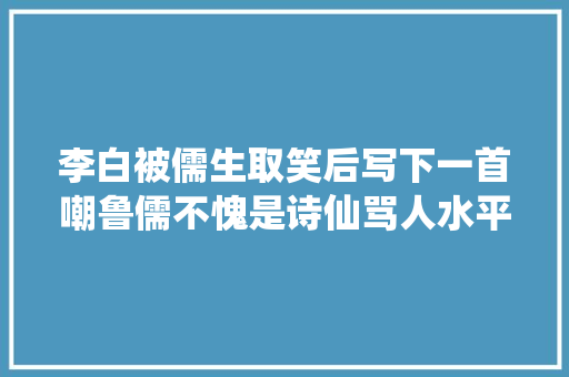 李白被儒生取笑后写下一首嘲鲁儒不愧是诗仙骂人水平极高