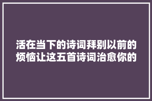 活在当下的诗词拜别以前的烦恼让这五首诗词治愈你的心灵