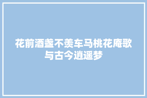 花前酒盏不羡车马桃花庵歌与古今逍遥梦