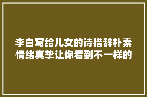 李白写给儿女的诗措辞朴素情绪真挚让你看到不一样的诗仙