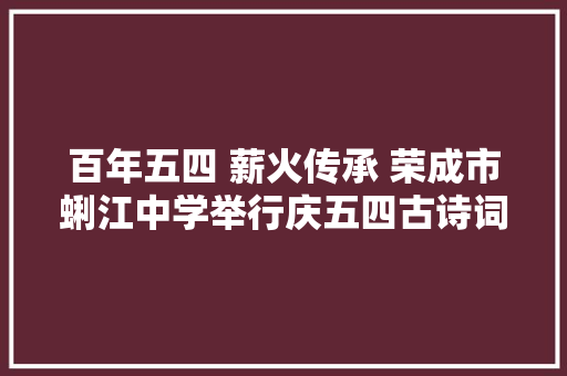 百年五四 薪火传承 荣成市蜊江中学举行庆五四古诗词朗诵大年夜赛