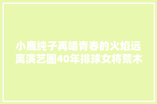 小鹿纯子再唱青春的火焰远离演艺圈40年排球女将荒木由美子在沪复出