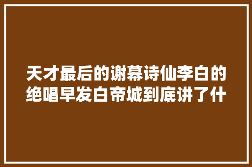 天才最后的谢幕诗仙李白的绝唱早发白帝城到底讲了什么 天才最后的谢幕诗仙李白的绝唱早发白帝城到底讲了什么