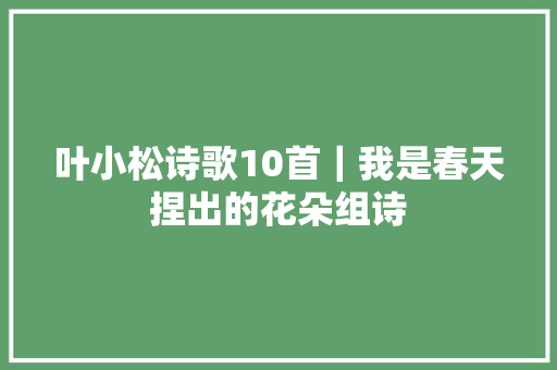 叶小松诗歌10首｜我是春天捏出的花朵组诗