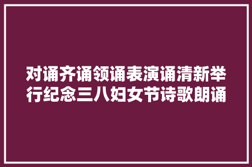 对诵齐诵领诵表演诵清新举行纪念三八妇女节诗歌朗诵比赛