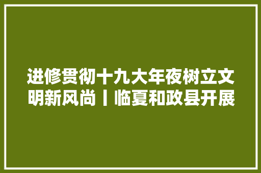 进修贯彻十九大年夜树立文明新风尚丨临夏和政县开展推动移风易俗树立文明新风中小学外行抄报网上评选活动