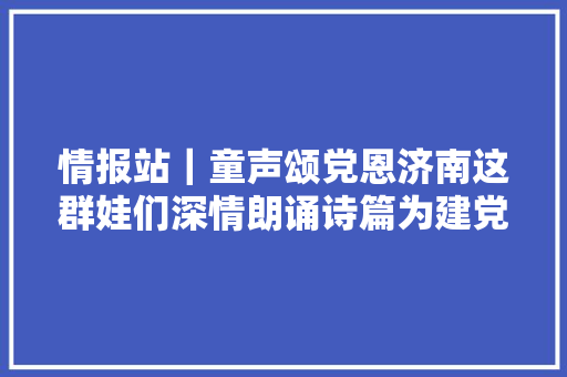情报站｜童声颂党恩济南这群娃们深情朗诵诗篇为建党百年献礼
