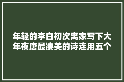 年轻的李白初次离家写下大年夜唐最凄美的诗连用五个地名表达不舍