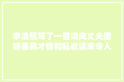 李清照写了一首词向丈夫撒娇兼具才情和私欲读来令人心潮彭湃