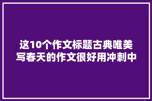 这10个作文标题古典唯美写春天的作文很好用冲刺中高考必备