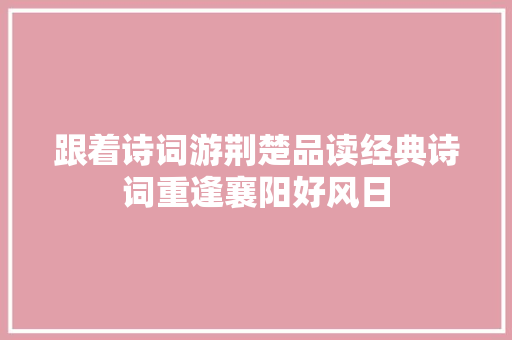 跟着诗词游荆楚品读经典诗词重逢襄阳好风日