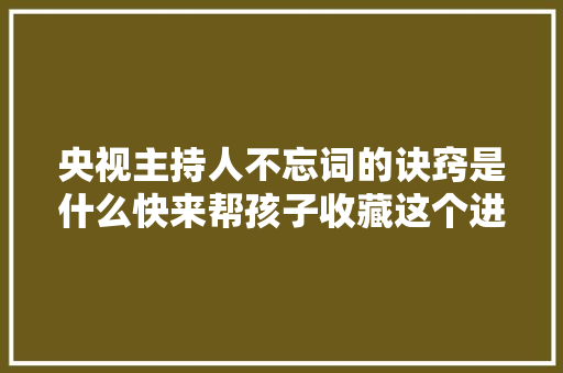 央视主持人不忘词的诀窍是什么快来帮孩子收藏这个进修锦囊