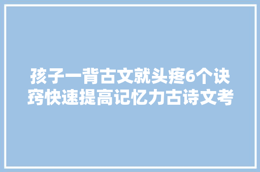孩子一背古文就头疼6个诀窍快速提高记忆力古诗文考试不丢分