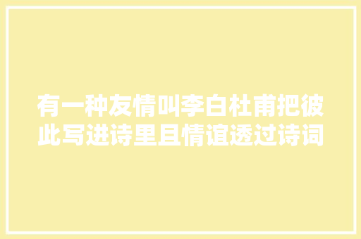 有一种友情叫李白杜甫把彼此写进诗里且情谊透过诗词传颂千年