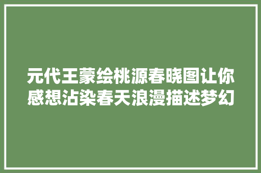 元代王蒙绘桃源春晓图让你感想沾染春天浪漫描述梦幻般的桃源仙境