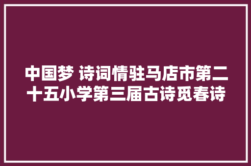 中国梦 诗词情驻马店市第二十五小学第三届古诗觅春诗词大年夜赛纪实
