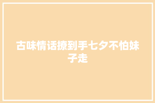 古味情话撩到手七夕不怕妹子走