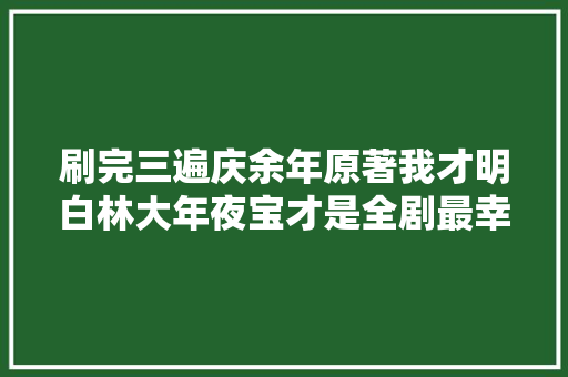 刷完三遍庆余年原著我才明白林大年夜宝才是全剧最幸福的人