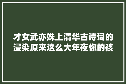 才女武亦姝上清华古诗词的浸染原来这么大年夜你的孩子也能做到