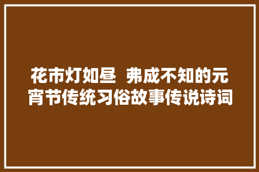花市灯如昼  弗成不知的元宵节传统习俗故事传说诗词典故