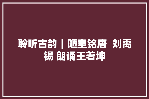聆听古韵｜陋室铭唐  刘禹锡 朗诵王著坤