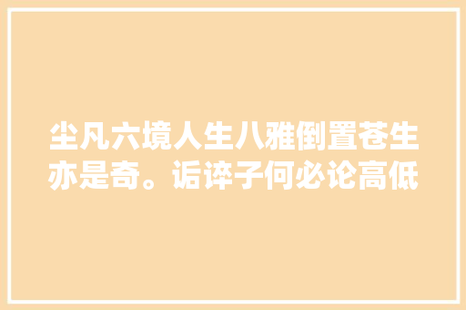 尘凡六境人生八雅倒置苍生亦是奇。诟谇子何必论高低 尘凡六境人生八雅倒置苍生亦是奇。诟谇子何必论高低